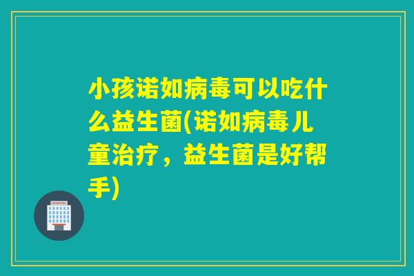 小孩诺如病毒可以吃什么益生菌(诺如病毒儿童治疗，益生菌是好帮手)