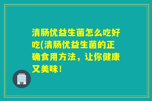 清肠优益生菌怎么吃好吃(清肠优益生菌的正确食用方法，让你健康又美味！
