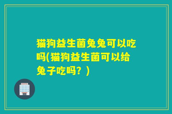 猫狗益生菌兔兔可以吃吗(猫狗益生菌可以给兔子吃吗？)