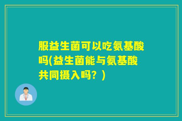 服益生菌可以吃氨基酸吗(益生菌能与氨基酸共同摄入吗？)