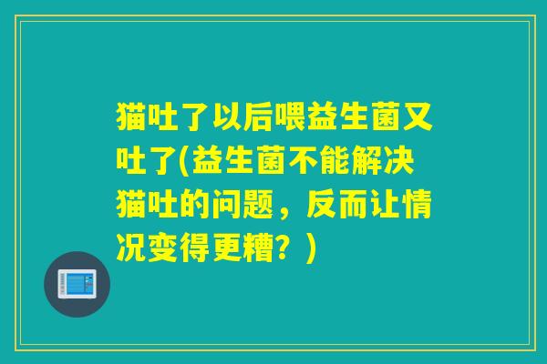 猫吐了以后喂益生菌又吐了(益生菌不能解决猫吐的问题，反而让情况变得更糟？)