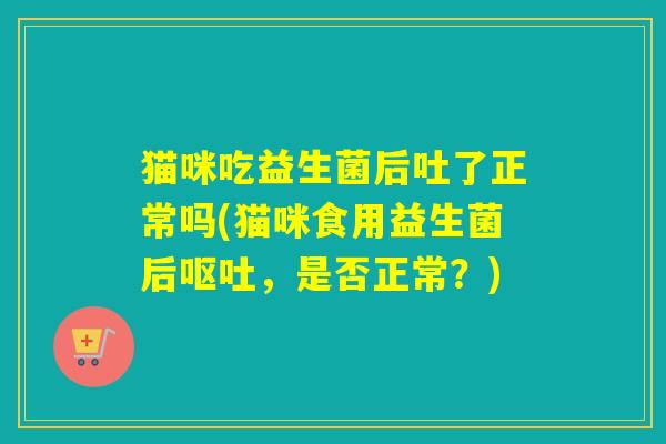 猫咪吃益生菌后吐了正常吗(猫咪食用益生菌后呕吐，是否正常？)