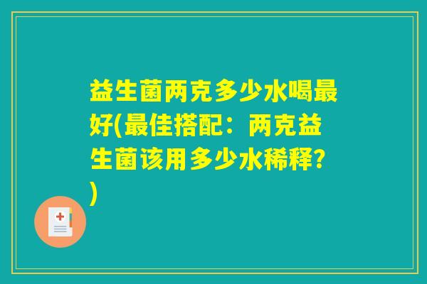 益生菌两克多少水喝最好(最佳搭配：两克益生菌该用多少水稀释？)