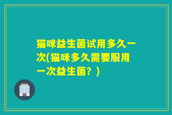 猫咪益生菌试用多久一次(猫咪多久需要服用一次益生菌？)