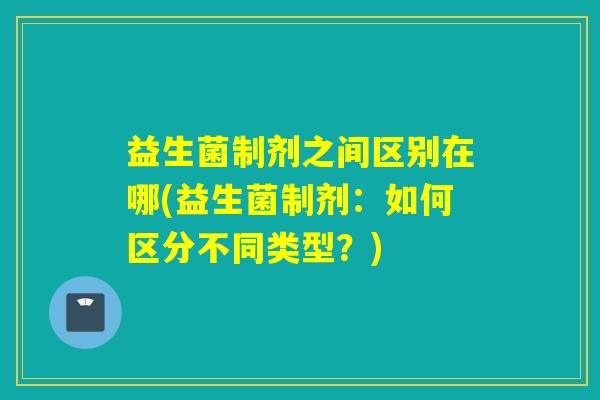 益生菌制剂之间区别在哪(益生菌制剂：如何区分不同类型？)