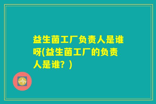 益生菌工厂负责人是谁呀(益生菌工厂的负责人是谁？)