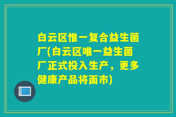 白云区惟一复合益生菌厂(白云区唯一益生菌厂正式投入生产，更多健康产品将面市)