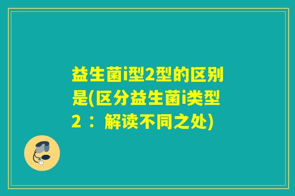 益生菌i型2型的区别是(区分益生菌i类型2 ：解读不同之处)
