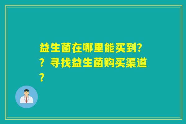 益生菌在哪里能买到？？寻找益生菌购买渠道？