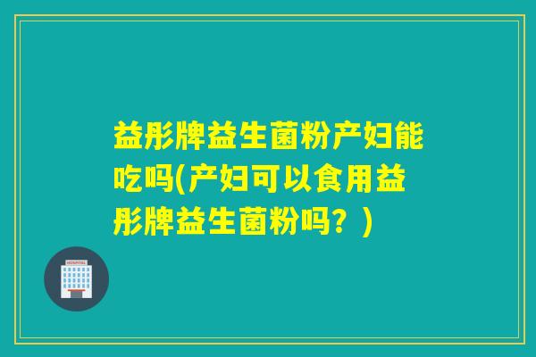 益彤牌益生菌粉产妇能吃吗(产妇可以食用益彤牌益生菌粉吗？)