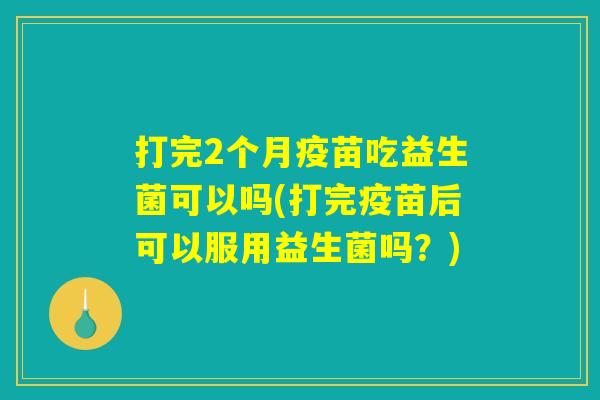 打完2个月疫苗吃益生菌可以吗(打完疫苗后可以服用益生菌吗？)