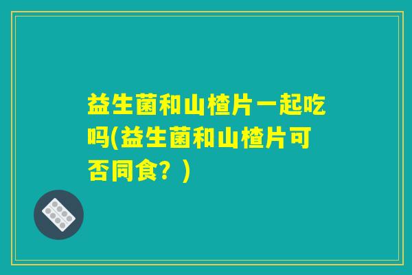 益生菌和山楂片一起吃吗(益生菌和山楂片可否同食？)