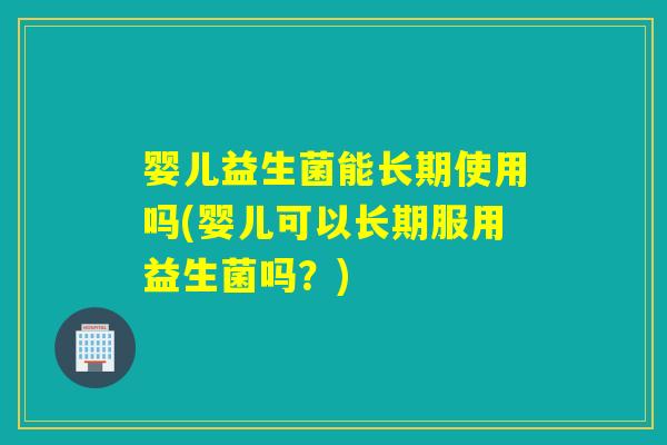 婴儿益生菌能长期使用吗(婴儿可以长期服用益生菌吗？)