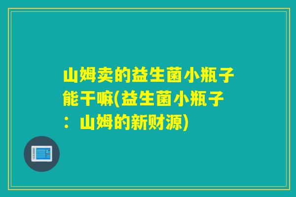 详细阅读:山姆卖的益生菌小瓶子能干嘛(益生菌小瓶子:山姆的新财源) 山姆卖的益生菌小瓶子能干嘛(益生菌小瓶子:山姆的新财源)