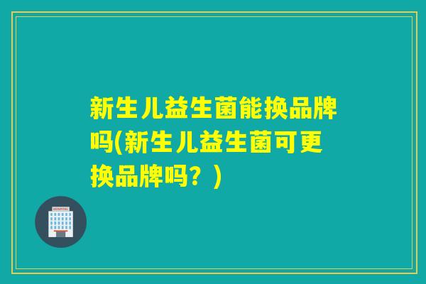 新生儿益生菌能换品牌吗(新生儿益生菌可更换品牌吗？)