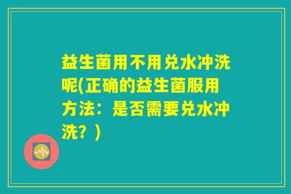 益生菌用不用兑水冲洗呢(正确的益生菌服用方法：是否需要兑水冲洗？)