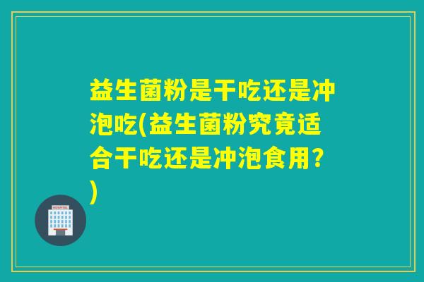 益生菌粉是干吃还是冲泡吃(益生菌粉究竟适合干吃还是冲泡食用？)