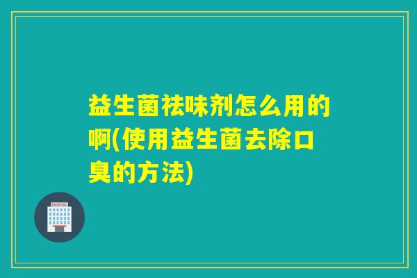 益生菌祛味剂怎么用的啊(使用益生菌去除的方法) 益生菌祛味剂怎么用的啊(使用益生菌去除的方法)
