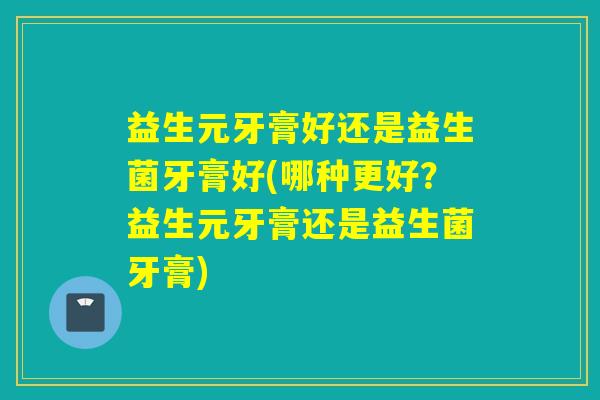 益生元牙膏好还是益生菌牙膏好(哪种更好?益生元牙膏还是益生菌牙膏) 益生元牙膏好还是益生菌牙膏好(哪种更好?益生元牙膏还是益生菌牙膏)