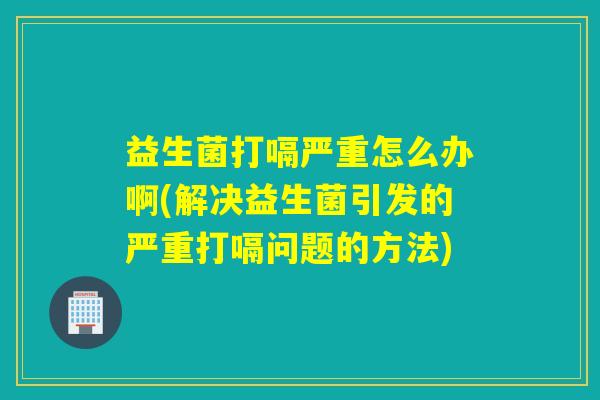 益生菌打嗝严重怎么办啊(解决益生菌引发的严重打嗝问题的方法)