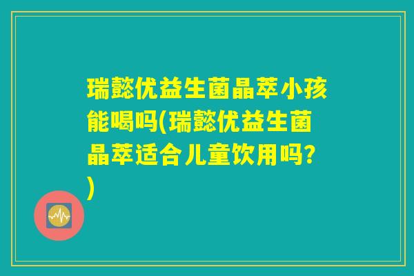 瑞懿优益生菌晶萃小孩能喝吗(瑞懿优益生菌晶萃适合儿童饮用吗？)
