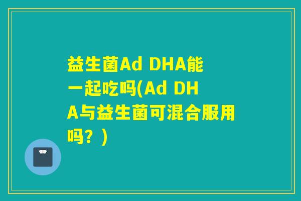 益生菌Ad DHA能一起吃吗(Ad DHA与益生菌可混合服用吗?) 益生菌Ad DHA能一起吃吗(Ad DHA与益生菌可混合服用吗?)