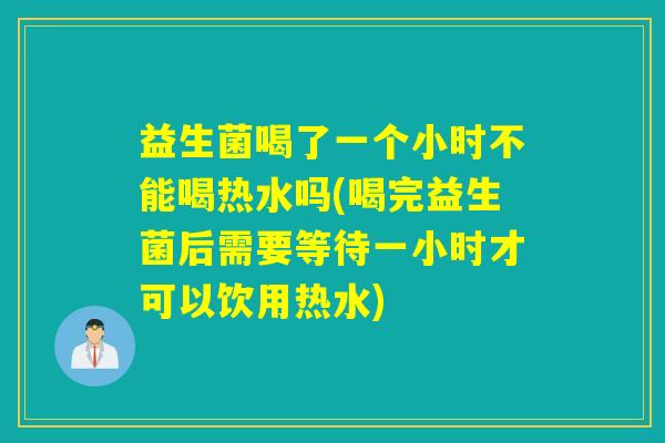 益生菌喝了一个小时不能喝热水吗(喝完益生菌后需要等待一小时才可以饮用热水)