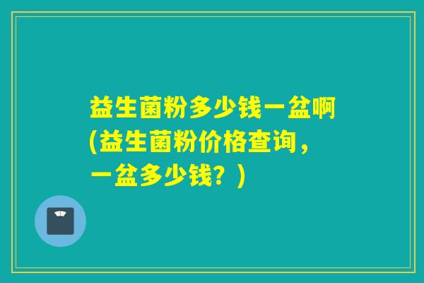 益生菌粉多少钱一盆啊(益生菌粉价格查询，一盆多少钱？)