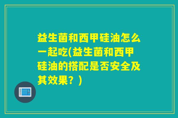 益生菌和西甲硅油怎么一起吃(益生菌和西甲硅油的搭配是否安全及其效果？)