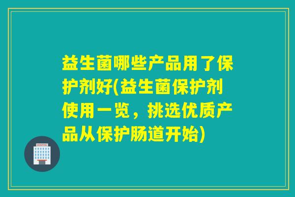 益生菌哪些产品用了保护剂好(益生菌保护剂使用一览，挑选优质产品从保护肠道开始)