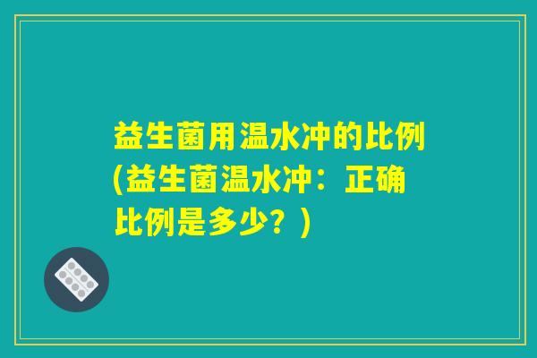益生菌用温水冲的比例(益生菌温水冲：正确比例是多少？)