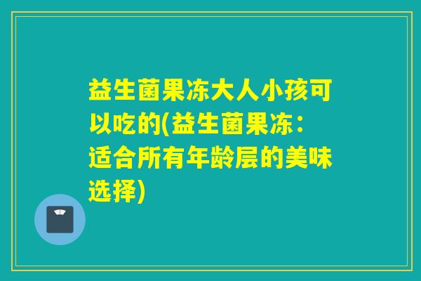 益生菌果冻大人小孩可以吃的(益生菌果冻：适合所有年龄层的美味选择)