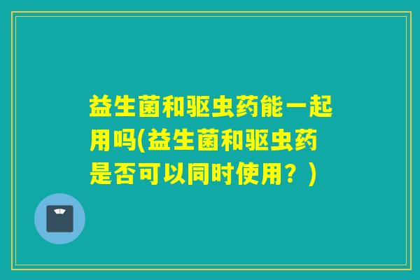 益生菌和驱虫药能一起用吗(益生菌和驱虫药是否可以同时使用？)