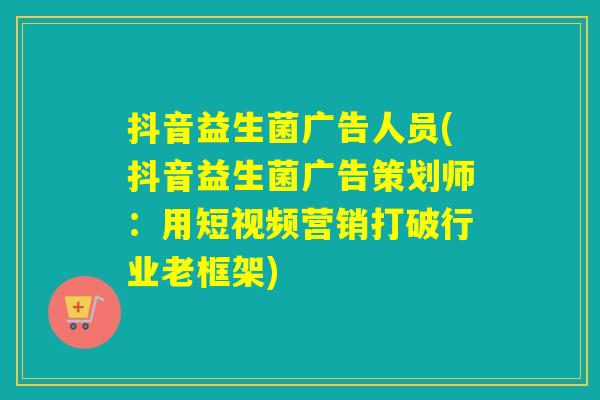 抖音益生菌广告人员(抖音益生菌广告策划师：用短视频营销打破行业老框架)