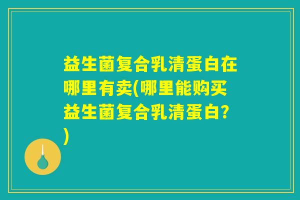 益生菌复合乳清蛋白在哪里有卖(哪里能购买益生菌复合乳清蛋白?) 益生菌复合乳清蛋白在哪里有卖(哪里能购买益生菌复合乳清蛋白?)