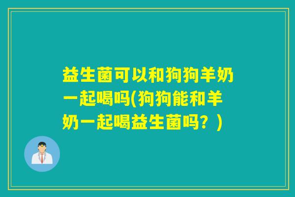 益生菌可以和狗狗羊奶一起喝吗(狗狗能和羊奶一起喝益生菌吗？)