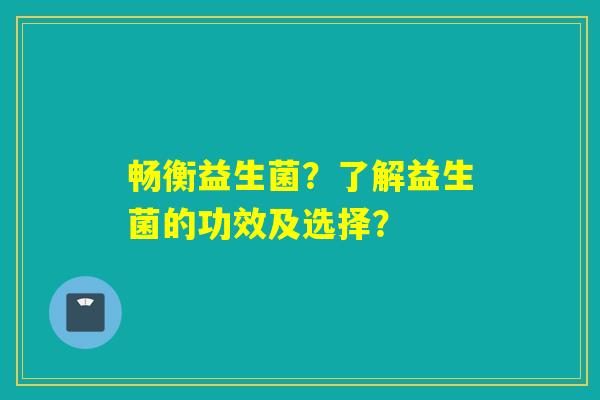 畅衡益生菌？了解益生菌的功效及选择？