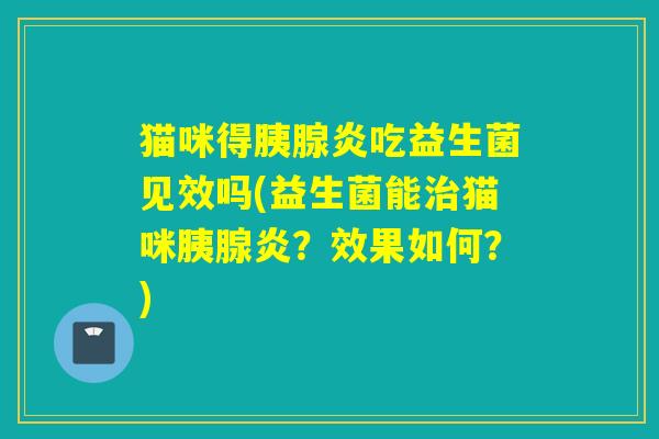 猫咪得胰腺炎吃益生菌见效吗(益生菌能治猫咪胰腺炎？效果如何？)