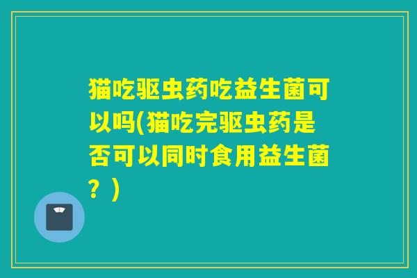 猫吃驱虫药吃益生菌可以吗(猫吃完驱虫药是否可以同时食用益生菌？)