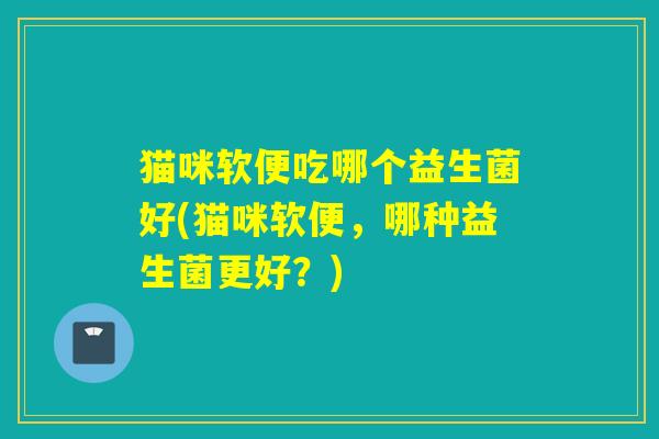 猫咪软便吃哪个益生菌好(猫咪软便，哪种益生菌更好？)