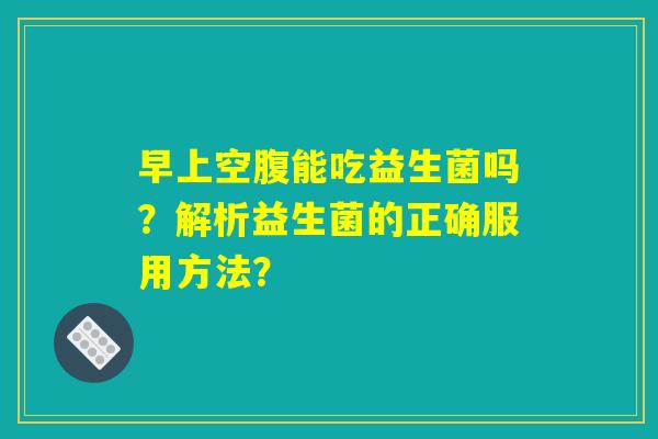 早上空腹能吃益生菌吗？解析益生菌的正确服用方法？
