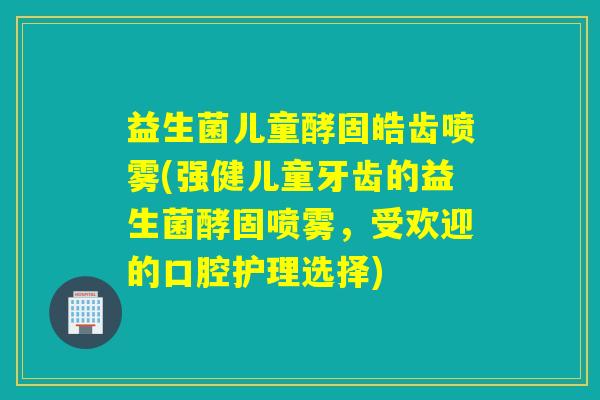 益生菌儿童酵固皓齿喷雾(强健儿童牙齿的益生菌酵固喷雾，受欢迎的口腔护理选择)