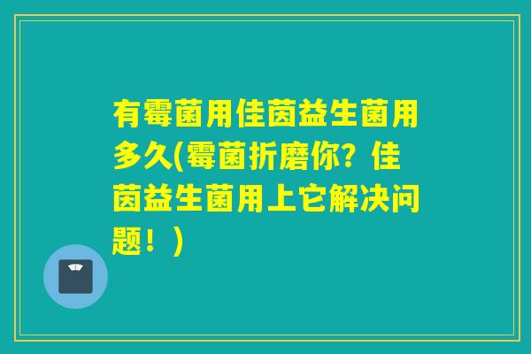 有霉菌用佳茵益生菌用多久(霉菌折磨你？佳茵益生菌用上它解决问题！)