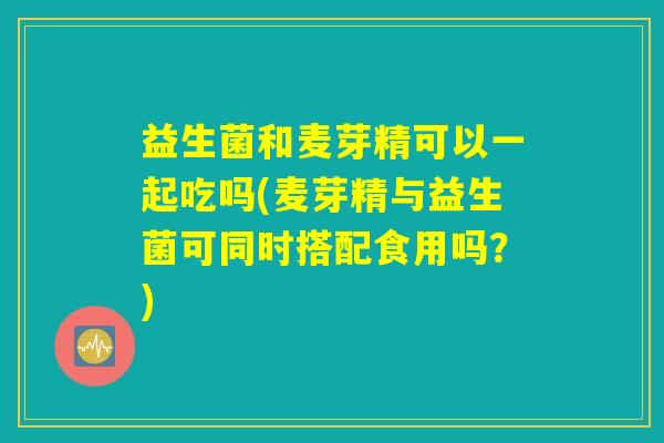 益生菌和麦芽精可以一起吃吗(麦芽精与益生菌可同时搭配食用吗？)