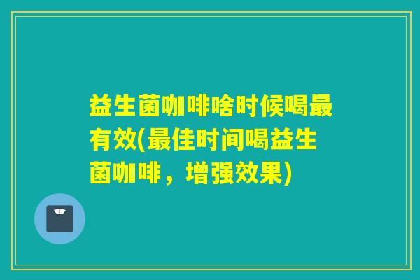 益生菌咖啡啥时候喝最有效(最佳时间喝益生菌咖啡，增强效果)