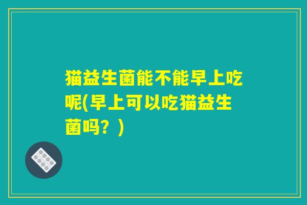 猫益生菌能不能早上吃呢(早上可以吃猫益生菌吗？)