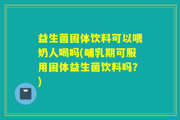 益生菌固体饮料可以喂奶人喝吗(哺乳期可服用固体益生菌饮料吗？)