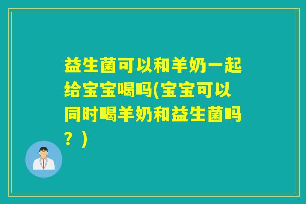益生菌可以和羊奶一起给宝宝喝吗(宝宝可以同时喝羊奶和益生菌吗？)