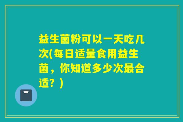 益生菌粉可以一天吃几次(每日适量食用益生菌，你知道多少次最合适？)
