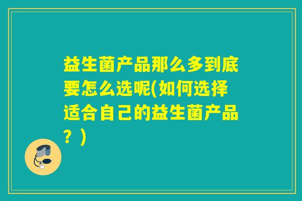 益生菌产品那么多到底要怎么选呢(如何选择适合自己的益生菌产品？)